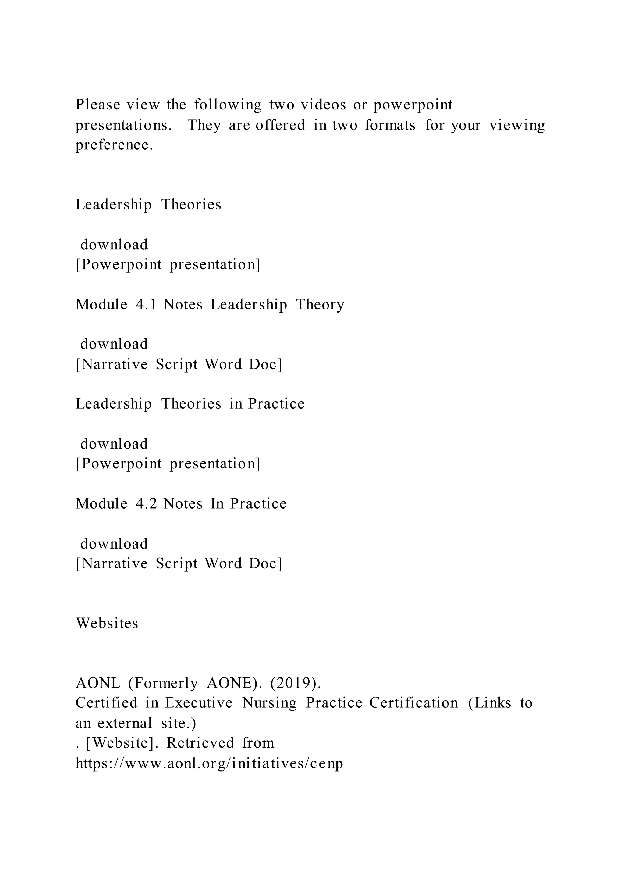 Please view the following two videos or powerpoint
presentations. They are offered in two formats for your viewing
preference.
Leadership Theories
download
[Powerpoint presentation]
Module 4.1 Notes Leadership Theory
download
[Narrative Script Word Doc]
Leadership Theories in Practice
download
[Powerpoint presentation]
Module 4.2 Notes In Practice
download
[Narrative Script Word Doc]
Websites
AONL (Formerly AONE). (2019).
Certified in Executive Nursing Practice Certification (Links to
an external site.)
. [Website]. Retrieved from
https://www.aonl.org/initiatives/cenp
 