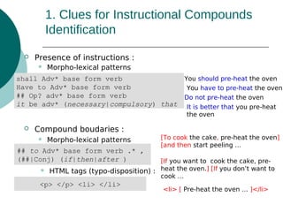 1. Clues for Instructional Compounds
Identification


Presence of instructions :


Morpho-lexical patterns

You should pre-heat the oven
shall Adv* base form verb
Have to Adv* base form verb
You have to pre-heat the oven
## Op? adv* base form verb
Do not pre-heat the oven
it be adv* (necessary|compulsory) that It is better that you pre-heat
the oven


Compound boudaries :


Morpho-lexical patterns

## to Adv* base form verb .* ,
(##|Conj) (if|then|after )


[To cook the cake, pre-heat the oven]
[and then start peeling …

[If you want to cook the cake, preHTML tags (typo-disposition) : heat the oven.] [If you don’t want to
cook …

<p> </p> <li> </li>

<li> [ Pre-heat the oven … ]</li>

 