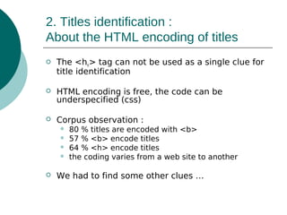 2. Titles identification :
About the HTML encoding of titles


The <hn> tag can not be used as a single clue for
title identification



HTML encoding is free, the code can be
underspecified (css)



Corpus observation :







80 % titles are encoded with <b>
57 % <b> encode titles
64 % <h> encode titles
the coding varies from a web site to another

We had to find some other clues …

 