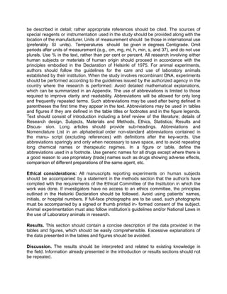 be described in detail; rather appropriate references should be cited. The sources of
special reagents or instrumentation used in the study should be provided along with the
location of the manufacturer. Units of measurement should be those in international use
(preferably SI units). Temperatures should be given in degrees Centigrade. Omit
periods after units of measurement (e.g., cm, mg, ml, h, min, s, and 37), and do not use
plurals. Use % in the text, rather than per cent or percent. All research involving either
human subjects or materials of human origin should proceed in accordance with the
principles embodied in the Declaration of Helsinki of 1975. For animal experiments,
authors should follow the guidelines for the care and use of laboratory animals
established by their institution. When the study involves recombinant DNA, experiments
should be performed according to the guidelines issued by the authorized agency in the
country where the research is performed. Avoid detailed mathematical explanations,
which can be summarized in an Appendix. The use of abbreviations is limited to those
required to improve clarity and readability. Abbreviations will be allowed for only long
and frequently repeated terms. Such abbreviations may be used after being defined in
parentheses the first time they appear in the text. Abbreviations may be used in tables
and figures if they are defined in the table titles or footnotes and in the figure legends.
Text should consist of introduction including a brief review of the literature; details of
Research design, Subjects, Materials and Methods, Ethics, Statistics; Results and
Discus- sion. Long articles should provide sub-headings. Abbreviations and
Nomenclature List in an alphabetical order non-standard abbreviations contained in
the manu- script (excluding references) with definitions after the key-words. Use
abbreviations sparingly and only when necessary to save space, and to avoid repeating
long chemical names or therapeutic regimes. In a figure or table, define the
abbreviations used in a footnote. Use generic names for all drugs except where there is
a good reason to use proprietary (trade) names such as drugs showing adverse effects,
comparison of different preparations of the same agent, etc.

Ethical considerations: All manuscripts reporting experiments on human subjects
should be accompanied by a statement in the methods section that the author/s have
complied with the requirements of the Ethical Committee of the Institution in which the
work was done. If investigators have no access to an ethics committee, the principles
outlined in the Helsinki Declaration should be followed. Avoid using patients’ names,
initials, or hospital numbers. If full-face photographs are to be used, such photographs
must be accompanied by a signed or thumb printed in- formed consent of the subject.
Animal experimentation must also follow institution’s guidelines and/or National Laws in
the use of Laboratory animals in research.

Results. This section should contain a concise description of the data provided in the
tables and figures, which should be easily comprehensible. Excessive explanations of
the data presented in the tables and figures should be avoided.

Discussion. The results should be interpreted and related to existing knowledge in
the field. Information already presented in the introduction or results sections should not
be repeated.
 