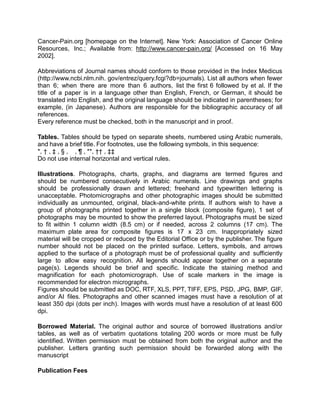 Cancer-Pain.org [homepage on the Internet]. New York: Association of Cancer Online
Resources, Inc.; Available from: http://www.cancer-pain.org/ [Accessed on 16 May
2002].

Abbreviations of Journal names should conform to those provided in the Index Medicus
(http://www.ncbi.nlm.nih. gov/entrez/query.fcgi?db=journals). List all authors when fewer
than 6; when there are more than 6 authors, list the first 6 followed by et al. If the
title of a paper is in a language other than English, French, or German, it should be
translated into English, and the original language should be indicated in parentheses; for
example, (in Japanese). Authors are responsible for the bibliographic accuracy of all
references.
Every reference must be checked, both in the manuscript and in proof.

Tables. Tables should be typed on separate sheets, numbered using Arabic numerals,
and have a brief title. For footnotes, use the following symbols, in this sequence:
*, † , ‡ , § , , ¶ , **, †† , ‡‡
Do not use internal horizontal and vertical rules.

Illustrations. Photographs, charts, graphs, and diagrams are termed figures and
should be numbered consecutively in Arabic numerals. Line drawings and graphs
should be professionally drawn and lettered; freehand and typewritten lettering is
unacceptable. Photomicrographs and other photographic images should be submitted
individually as unmounted, original, black-and-white prints. If authors wish to have a
group of photographs printed together in a single block (composite figure), 1 set of
photographs may be mounted to show the preferred layout. Photographs must be sized
to fit within 1 column width (8.5 cm) or if needed, across 2 columns (17 cm). The
maximum plate area for composite figures is 17 x 23 cm. Inappropriately sized
material will be cropped or reduced by the Editorial Office or by the publisher. The figure
number should not be placed on the printed surface. Letters, symbols, and arrows
applied to the surface of a photograph must be of professional quality and sufficiently
large to allow easy recognition. All legends should appear together on a separate
page(s). Legends should be brief and specific. Indicate the staining method and
magnification for each photomicrograph. Use of scale markers in the image is
recommended for electron micrographs.
Figures should be submitted as DOC, RTF, XLS, PPT, TIFF, EPS, PSD, JPG, BMP, GIF,
and/or AI files. Photographs and other scanned images must have a resolution of at
least 350 dpi (dots per inch). Images with words must have a resolution of at least 600
dpi.

Borrowed Material. The original author and source of borrowed illustrations and/or
tables, as well as of verbatim quotations totaling 200 words or more must be fully
identified. Written permission must be obtained from both the original author and the
publisher. Letters granting such permission should be forwarded along with the
manuscript

Publication Fees
 