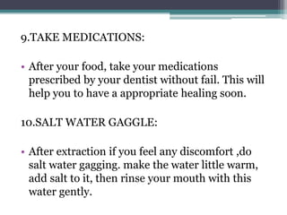 9.TAKE MEDICATIONS:
• After your food, take your medications
prescribed by your dentist without fail. This will
help you to have a appropriate healing soon.
10.SALT WATER GAGGLE:
• After extraction if you feel any discomfort ,do
salt water gagging. make the water little warm,
add salt to it, then rinse your mouth with this
water gently.
 