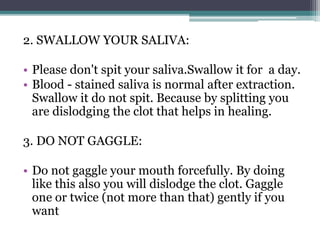 2. SWALLOW YOUR SALIVA:
• Please don't spit your saliva.Swallow it for a day.
• Blood - stained saliva is normal after extraction.
Swallow it do not spit. Because by splitting you
are dislodging the clot that helps in healing.
3. DO NOT GAGGLE:
• Do not gaggle your mouth forcefully. By doing
like this also you will dislodge the clot. Gaggle
one or twice (not more than that) gently if you
want
 