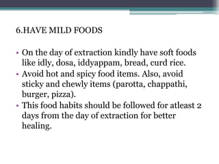 6.HAVE MILD FOODS
• On the day of extraction kindly have soft foods
like idly, dosa, iddyappam, bread, curd rice.
• Avoid hot and spicy food items. Also, avoid
sticky and chewly items (parotta, chappathi,
burger, pizza).
• This food habits should be followed for atleast 2
days from the day of extraction for better
healing.
 