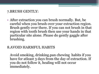 7.BRUSH GENTLY:
• After extraction you can brush normally. But, be
careful when you brush over your extraction region.
Brush gently over there. If you can not brush in that
region with tooth brush then use your hands in that
particular site alone. Please do gently gaggle after
brushing.
8.AVOID HARMFUL HABITS
Avoid smoking, drinking.pan chewing habits if you
have for atleast 3 days from the day of extraction. If
you do not follow it, healing will not occur
immediately.
 