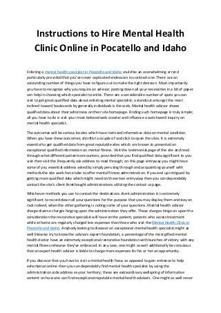 Instructions to Hire Mental Health
Clinic Online in Pocatello and Idaho
Enlisting a mental health specialist in Pocatello and Idaho could be an overwhelming errand
particularly provided that you've never captivated endeavors to contract one. There are an
astounding number of things you have to figure out to make the right decision. Most importantly
you have to recognize why you require an advisor; posting down all your necessities in a bit of paper
can help in choosing which specialist to enlist. There are a considerable number of spots you can
visit to get great qualified data about enlisting mental specialist; a standout amongst the most
inclined toward boulevards by generally individuals is the web. Mental health advisor shows
qualified data about their adroitness on their site homepage. Finding such homepage is truly simple;
all you have to do is visit your most beloved web crawler and influence a watchword inquiry on
mental health specialist.
The outcomes will be various locales which have itemized informative data on mental condition.
When you have these outcomes; shortlist a couple of and click to open the sites. It is extremely
essential to get qualified data from great reputable sites which are known to presentation
exceptional qualified information on mental fitness. Visit the testimonial page of the site and read
through what different patients encounters, provided that you find qualified data significant to you
visit then visit the Frequently ask address to read through; on this page entryway you might have
some of you essential address asked by simply perusing through and acquainting yourself with
methods the site work force take to offer mental fitness administration. If you end up intrigued by
getting more qualified data which might need on these two entryways then you can dependably
contact the site's client forethought administrations utilizing the contact us page.
Whichever methods you use to contact the destinations client administration it is extremely
significant to record down all your questions for the purpose that you may display them and stay on
rack indeed, when the other gathering is noting some of your questions. Mental health advisor
charge diverse charges hinging upon the administration they offer. These charges hinge on upon the
consideration the restorative specialist will have on the patient; patients who access treatment
while at home are regularly charged less expenses than those who visit the Mental Health Clinic in
Pocatello and Idaho. Anybody looking to discover an exceptional mental health specialist might as
well likewise try to know the advisors expert foundation; a percentage of the most gifted mental
health doctor have an extremely exceptional restorative foundation with bunches of victory with any
mental fitness rehearse they've embraced. In any case, one might as well additionally be conscious
that an expert health advisor is liable to charge more expenses for his or her an opportunity.
If you discover that you have to visit a mental health focus as opposed to gain entrance to help
exhortation online then you can dependably find mental health specialist by using the
administration aide address es your territory; these are extraordinary wellspring of informative
content on how one can find exceptional reputable mental health advisors. One might as well never
 