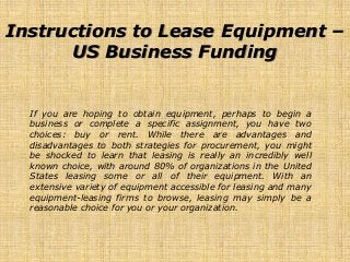 Instructions to Lease Equipment –
US Business Funding
If you are hoping to obtain equipment, perhaps to begin a
business or complete a specific assignment, you have two
choices: buy or rent. While there are advantages and
disadvantages to both strategies for procurement, you might
be shocked to learn that leasing is really an incredibly well
known choice, with around 80% of organizations in the United
States leasing some or all of their equipment. With an
extensive variety of equipment accessible for leasing and many
equipment-leasing firms to browse, leasing may simply be a
reasonable choice for you or your organization.
 