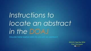 Instructions to 
locate an abstract 
in the DOAJ 
FOLLOW THESE SIMPLE STEPS TO LOCATE AN ABSTRACT 
ID1113 / Sep-Dec 2014 
Prof. Yris Casart 
 