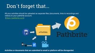 e-Portfolio
Don´t forget that...
All your activities should be uploaded as separate files (documents, links to recordings and
videos) to your pathbrite account.
(https://pathbrite.com)
Activities or documents that are submitted to email or platform will be disregarded.
 