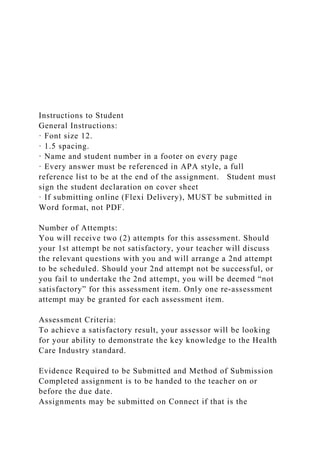 Instructions to Student
General Instructions:
· Font size 12.
· 1.5 spacing.
· Name and student number in a footer on every page
· Every answer must be referenced in APA style, a full
reference list to be at the end of the assignment. Student must
sign the student declaration on cover sheet
· If submitting online (Flexi Delivery), MUST be submitted in
Word format, not PDF.
Number of Attempts:
You will receive two (2) attempts for this assessment. Should
your 1st attempt be not satisfactory, your teacher will discuss
the relevant questions with you and will arrange a 2nd attempt
to be scheduled. Should your 2nd attempt not be successful, or
you fail to undertake the 2nd attempt, you will be deemed “not
satisfactory” for this assessment item. Only one re-assessment
attempt may be granted for each assessment item.
Assessment Criteria:
To achieve a satisfactory result, your assessor will be looking
for your ability to demonstrate the key knowledge to the Health
Care Industry standard.
Evidence Required to be Submitted and Method of Submission
Completed assignment is to be handed to the teacher on or
before the due date.
Assignments may be submitted on Connect if that is the
 