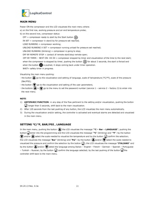 04.24.13 Rev. 0.3a 11
MAIN MENU
Power ON the compressor and the LCD visualizes the main menu where:
a) on the first row, working pressure and air end temperature probe;
b) on the second row, compressor status:
OFF = compressor ready to start by the Start button ;
IN SET = compressor in stand by for pressure set reached;
LOAD RUNNING = compressor working;
UNLOAD RUNNING X SET = compressor running unload for pressure set reached;
UNLOAD RUNNING (blinking) = compressor is going to stop;
OFF BY REMOTE STOP = contact of remote start/stop remote open;
OFF BY TIMER – NEXT ON: XX:XX = compressor stopped by timer and visualization of the time to the next start;
when the compressor is stopped by timer, pushing the button for about 3 seconds, the start is forced and
when the button is pushed, it stops coming back under timer operation.
WAIT= safety timer in progress.
Visualizing the main menu pushing:
- the button go to the visualization and setting of language, scale of temperature (°C/°F), scale of the pressure
(Bar/PSI);
- the button go to the visualization and setting of the user parameters;
- the buttons + go to the menu to set the password number (service 1 – service 2 – factory 3) to enter into
the next menu.
NOTE:
1) ANTIPANIC FUNCTION: in any step of the flow pertinent to the setting and/or visualization, pushing the button
longer than 5 seconds, shift back to the main visualization.
2) After 120 seconds from the last pushing of any button, the LCD visualizes the main menu automatically.
3) During the visualization and/or setting, the controller is activated and eventual alarms are detected and visualized
in the main menu.
SETTING °C/°F, BAR/PSI , LANGUAGE
In the main menu, pushing the button the LCD visualizes the message “°C – Bar – LANGUAGE”; pushing the
button enter into the programming and the LCD visualizes the message “°C” (blinking) and “°F”: by the button
and/or select the scale needed to visualize the temperature and by the button confirm the selection;
the LCD visualizes the message “Bar” (blinking) and “Psi”: by the button and/or select the scale needed to
visualized the pressure and confirm the selection by the button ; the LCD visualizes the message “ITALIANO” and
by the button and/or select the language among Italian – English – French – German – Spanish – Portuguese
– Turkish – Russian; by the button confirm the language selected; by the last pushing of the button the
controller shift back to the main menu.
I
I
0
 