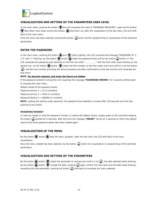 04.24.13 Rev. 0.3a 12
VISUALIZATION AND SETTING OF THE PARAMETERS USER LEVEL
In the main menu, pushing the button the LCD visualizes the menu 0 “WORKING PRESSURE”; again by the button
flow other menu down and by the button flow them up; after the visualization of the last menu, the LCD shift
back to the main menu.
Once the menu has been selected, pushing the button enter into the programming or visualization of the pertinent
parameters.
ENTER THE PASSWORD
In the main menu, pushing the button and (both pushed), the LCD visualizes the message “PASSWORD N° 1-
2-3” with “1” blinking; by the button and/or select the password level and by the button confirm it: the
LCD visualizes the password level selected on the first row while “_ _ _ _ _ _” with the first under score blinking on the
second row; by the button and/or select the first number on the first under score and confirm it by the button
; set the next number according the same procedure and after confirmation of the last one the LCD visualizes the
first menu.
NOTE: for security reasons, just enter the figure are hidden.
If the password entered is wrong the LCD visualizes the message “PASSWORD WRONG” for 5 seconds shifting back
to visualize the main menu.
Default values of the password levels:
Password service 1 = 22 (2 numbers)
Password service 2 = 4444 (4 numbers)
Password factory 3 = 666666 (6 numbers)
NOTE: quitting the setting under password, the password level selected is missed after 120 seconds since the last
pushing of any button.
PASSWORD MISSED?
In case you forget or miss the password number, to restore the default values, supply power to the controller keeping
the button pushed for 5 seconds; after this time the message “PRESET” blinks for 3 seconds to inform the default
value of the three password levels have been loaded again.
VISUALIZATION OF THE MENU
By the button and/or flow the menu up/down; after the last menu the LCD shift back to the main
visualization.
Once the menu needed has been selected, by the button enter into visualization or programming of the pertinent
parameters.
VISUALIZATION AND SETTING OF THE PARAMETERS
By the button and/or select the parameter to change and confirm it by ; the data selected starts blinking;
by the button and/or change the data; pushing again confirm the new value and the data stops blinking;
visualizing the last parameter, pushing the button shift back to visualizes the menu selected.
 