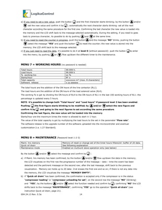 004.24.13 Rev. 0.3a 14
a) If you need to set a new value, push the button and the first character starts blinking; by the button and/or
set the new value and confirm it by ; automatically the next character starts blinking: set all the next
character according the same procedure for the first one. Confirming the last character the new value is loaded into
the memory and the LCD shift back to the message selected automatically. During the setting, if you need to goes
back to previous character, its possible to do by pushing and at the same time.
b) If you need to reset the counter in progress, push the button and the message “NO” blinks; pushing the button
select the message “YES” and push the button to reset the counter; the new value is stored into the
memory; the LCD shift back to the message selected.
c) If you just need to read the data, it’s possible to do it at level 0 (without password): push the button to enter
into the menu; by pushing or flow up/down the different timer to the maintenance.
MENU 7 = WORKING HOURS (no password is needed)
Total hours 99.999 h.
Load hours 99.999 h
% working hrs xx %
Starts/hour N° x
Total capacity xxxxxxxx m³ (max. 8 characters)
Software release x.yy.aaaaaa
The total hours are the addition of the ON hours of the line contactor (RL1).
The load hours are the addition of the ON hours of the load solenoid valve (RL4).
The working % is got by dividing the ON hours of RL4 to the ON hours of RL1 in the last 100 working hours of RL1: the
percentage is updated every 5 hours.
NOTE: it’s possible to change both “Total hours” and “Load hours” if password level 3 has been enabled.
Pushing the first figure starts blinking to be modified; by and/or select the new figure and
confirm it by and going to the next figures to set according the same procedure.
Confirming the last figure, the new value will be loaded into the memory.
Starts/hour are the maximum times the motor is allowed to start in 1 hour.
The value of the total capacity is got by multiplying the load hours to the set in the parameter “Flow rate”.
The software release is the upgrade number of the software uploaded into the microcontroller and eventual
customization (i.e. 1.27 Standard).
MENU 8 = MAINTENANCE (Password level 1-2-3)
Maint. hrs memory Memory of reset or change set of the timer hours filters/oil: buffer of 20 data.
Quick oil drain See following explanation
Maintenance mode Enabled on multiunit slave operation only (see below)
By the button and/or select the message and confirm by :
a) if Maint. hrs memory has been confirmed, by the button and/or flow up/down the data in the memory;
the LCD visualizes on the first row the progressive number of the message – date – time the event has been
detected and the pertinent message on the second row; after the last message, shift back to the previous
visualization. Memory can holds up to 20 data: 21st erases the first one and so on; if there is not any data into
the memory, the LCD visualizes the message “MEMORY EMPTY”;
b) if “Quick oil drain” has been confirmed, the confirmation is accepted only if the compressor is in the status
“compressor loading” or “compressor unloading for set”; on the second row the message “NO” (blinking)
and “YES”; by the buttons and/or select the function needed and confirm by ; confirming “NO” the LCD
shifts back to the message “MAINTENANCE”, confirming “YES” go to the operation “Quick oil drain” (see
instruction Quick oil drain, page 21).
 