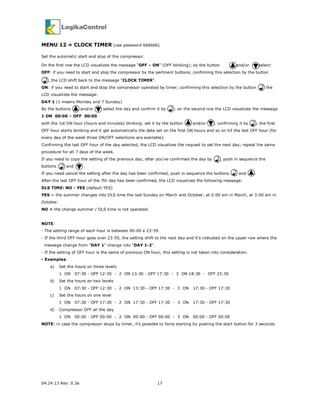 04.24.13 Rev. 0.3a 17
MENU 12 = CLOCK TIMER (use password 666666)
Set the automatic start and stop of the compressor.
On the first row the LCD visualizes the message “OFF – ON” (OFF blinking); by the button and/or select:
OFF: if you need to start and stop the compressor by the pertinent buttons; confirming this selection by the button
, the LCD shift back to the message “CLOCK TIMER”.
ON: if you need to start and stop the compressor operated by timer; confirming this selection by the button the
LCD visualizes the message:
DAY 1 (1 means Monday and 7 Sunday)
By the buttons and/or select the day and confirm it by ; on the second row the LCD visualizes the message
1 ON 00:00 – OFF 00:00
with the 1st ON hour (hours and minutes) blinking: set it by the button and/or ; confirming it by , the first
OFF hour starts blinking and it get automatically the data set on the first ON hours and so on till the last OFF hour (for
every day of the week three ON/OFF selections are available).
Confirming the last OFF hour of the day selected, the LCD visualizes the request to set the next day; repeat the same
procedure for all 7 days of the week.
If you need to copy the setting of the previous day, after you’ve confirmed the day by , push in sequence the
buttons and .
If you need cancel the setting after the day has been confirmed, push in sequence the buttons and .
After the last OFF hour of the 7th day has been confirmed, the LCD visualizes the following message:
DLS TIME: NO - YES (default YES)
YES = the summer changes into DLS time the last Sunday on March and October, at 2:00 am in March, at 3:00 am in
October.
NO = the change summer / DLS time is not operated.
NOTE:
- The setting range of each hour is between 00:00 e 23:59.
- If the third OFF hour goes over 23:59, the setting shift to the next day and it’s indicated on the upper row where the
message change from "DAY 1" change into "DAY 1-2".
- If the setting of OFF hour is the same of previous ON hour, this setting is not taken into consideration.
- Examples:
a) Set the hours on three levels
1 ON 07:30 - OFF 12:30 - 2 ON 13:30 - OFF 17:30 - 3 ON 18:30 - OFF 23:30
b) Set the hours on two levels
1 ON 07:30 - OFF 12:30 - 2 ON 13:30 - OFF 17:30 - 3 ON 17:30 - OFF 17:30
c) Set the hours on one level
1 ON 07:30 - OFF 17:30 - 2 ON 17:30 - OFF 17:30 - 3 ON 17:30 - OFF 17:30
d) Compressor OFF all the day
1 ON 00:00 - OFF 00:00 - 2 ON 00:00 - OFF 00:00 - 3 ON 00:00 - OFF 00:00
NOTE: in case the compressor stops by timer, it’s possible to force starting by pushing the start button for 3 seconds.
 