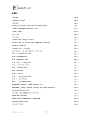 04.24.13 Rev. 0.3a 2
INDEX
CAUTIONS Page 3
TECHNICAL FEATURES Page 4
MOUNTING Page 5
ELECTRICAL DRAWINGS AND LEGEND OF THE CONNECTION Page5
CONNECTION THROUGH SERIAL PORT RS232 Page 8
CONTROL PANEL Page 9
MENU FLOW Page 10
MAIN MENU Page 11
SETTING °C/F°, BAR/PSI, LANGUAGE Page 11
VISUALIZATION AND SETTING OF THE PARAMETERS USER LEVEL Page 12
ENTER THE PASSWORD Page 12
VISUALIZATION OF THE MENU Page 12
VISUALIZATION AND SETTING OF THE PARAMETERS Page 12
MENU 0 = WORKING PRESSURES Page 13
MENU 3 = TEMPERATURES Page 13
MENU 5 = WORKING TIMER Page 13
MENU 6 = OIL – FILTERS/HOURS Page 13
MENU 7 = WORKING HOURS Page 14
MENU 8 = MAINTENANCE Page 14
MENU 9 = ALARMS Page 15
MENU 10 = RESET Page 15
MENU 11 = COMPRESS. CONFIG. Page 16
MENU 12 = CLOCK TIMER Page 17
MENU 13 = CHANGE PASSWORD Page 18
ALARMS WITH IMMEDIATE COMPRESSOR SHUT OFF Page 18
ALARMS WITH COMPRESSOR SHUT OFF AFTER 30 SECONDS UNLOAD RUN Page 18
WARNINGS (VISUAL ALARMS) Page 19
MESSAGES VISUALIZED IN ALARM LIST ONLY Page 19
MAINTENANCE MESSAGES Page 19
HOW LOGIK 25-S CONTROLS THE COMPRESSOR Page 20
MASTER/SLAVE OPERATION Page 22
WARRANTY TERMS Page 23
 