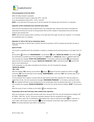 04.24.13 Rev. 0.3a 21
Thermoregulation of the fan (RL5)
When the delta contactor is powered:
a) air end temperature equal or higher than WT3 = RL5 ON
b) air end temperature below (WT3 – WT4) = RL5 OFF
NOTE: on the right side of the upper row of LCD the character “F” indicates each time the fan is in operation.
Operation of the condensate drain solenoid valve (RL6)
Every time the load solenoid valve is powered (RL4), the condensate drain solenoid valve (RL6) is activated and
deactivated according the time set on the parameters Wt6 and Wt7; besides it’s deactivated every time the load
solenoid valve switches OFF.
NOTE: each time the solenoid valve is working, on the right side of the upper row the LCD visualizes “→→→→” to indicate
the condensate drain is in progress.
Operation of RL6 or RL7 set as compressor status
When the compressor is ON the relay is excited, when the compressor is OFF for pressure set reached, the relay is
unexcited.
Quick oil drain
This function is operated when the compressor is loading or unloading and the working pressure is not higher than 2.0
bar.
By the button confirm the “MAINTENANCE”; by the button select “QUICK OIL DRAIN” and confirm by ;
the confirmation is accepted only if the compressor is in “load run” or “unload run” status; in different status the
LCD visualizes the message “START THE COMPRESSOR”; in this status, pushing the button , the compressor
starts and the LCD visualizes the message “QUICK OIL DRAIN NO / YES”; pushing the button the LCD shift
back to menu Maintenance.
If the compressor is in the status requested by this function, the LCD visualizes the message:
“QUICK OIL DRAIN”
“NO / YES”
With the message “NO” blinking, by the buttons and/or select the function needed and confirm it by ;
confirming “NO” the LCD shift back to the message “MAINTENANCE”, confirming “YES” the controller goes to the
function “Quick oil drain”.
The line contactor (RL1) keeps on exciting while the load solenoid valve (RL4) switches off in case the pressure is
higher than 2.0 bar; the LCD visualizes the message “DISCHARGE PRESSURE” (in this status, pushing the button
the controller shift back to menu Maintenance) to be excited again when the pressure goes down 2.0 bar and the
LCD visualizes the message “DRAIN IN PROGRESS” on the first row and the blinking message “STOP” on the second
row.
When the quick oil drain is finished, by the button the compressor stops
Compressor set as start and stop under weekly timer operation
When the compressor is set as start and stop under clock, during the OFF time, the LCD visualizes the message “OFF
BY TIMER – NEXT ON : XX:XX”; during the compressor operation the LCD visualizes the clock symbol.
In case to force a start, with no modification of the weekly timer, keep on pushing the button for 3 seconds; to
stop it again, it0s enough to push the button and the compressor comes back under weekly timer operation.
NOTE: the remote start/stop input (IN4) is not operated.
I
I
0
 