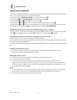 04.24.13 Rev. 0.3a 22
MASTER/SLAVE OPERATION
After the two compressors have been connected through serial port RS232 on the terminal M2 with length not longer
than 5 m (for longer distances use line converter RS 232/485):
1) select the menu 11 “COMPRESS. CONFIG.” and confirm it by the button ;
2) by the button select “M/S OPERATION” and confirm by the button .
3) By the buttons and select “YES” and confirm it by .
4) By the buttons and set the time for the rotation Master into Slave and confirm by .
5) By the buttons and set the time for Slave starting in case Master has not reached the stop pressure after
the first power on and confirm it by ; the LCD shift back to the message “M/S OPERATION”.
Pushing the Start button of one of the two compressors, both are put in operation:
both LCD of the two compressors visualize the blinking message “OFF” for about 5 seconds; during this time the start
button is not accepted; when the message “OFF” stops blinking, the start button is enabled.
Pushing the Start button of one of the two compressors, both are put in OFF
In case of remote stop, the command received by the Master is priority.
On the first power on, the compressor 1 take the control as Master and the LCD visualizes “M” while the compressor
set as Slave visualizes the message “S”.
The Master control the following parameters: WP1-WP2-WP3-WP4-WP5 and they are transferred to the Slave via serial
port.
The Slave compressor starts only if:
1) on the first on by button or weekly timer, the Master has not reached the stop pressure in the time set;
2) the pressure decreases below the parameter set in WP5.
Master Slave rotation comes:
1) when the timer set in the parameter Timer Master/Slave is elapsed (working hours);
2) in case of shut off alarm on the Master;
3) if one of the two compressors has the working hours higher than the time set in the parameter Timer
Master/Slave (working hours), the other compressor will work continuously till to get the same working hours of
the first compressor in addiction to the hours set in the parameter Timer Master/Slave; only after this time, the
Master/Slave rotation will be operated.
NOTE:
1) In case of maintenance on one of the 2 compressors, before to stop it remember to set both units into standing
alone operation and set it again into Master/Slave operation after the maintenance will be carried out.
2) In case of serial line failure both compressors become Master.
I I
 