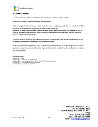 04.24.13 Rev. 0.3a 23
WARRANTY TERMS
24 (twenty-four) months from the production date printed on the label of the serial number.
Temperature probe is not included in the warranty terms.
Both working and technical features of the controller must be fully respected: the warranty declines if the
controller has been opened or repaired by unauthorized personnel.
Operation or modification different from the original, wrong electrical wiring or bad assembling can be
cause of failures or malfunctioning of the controller; in these cases both warranty and own technical
features of the controller declines.
Technical features, drawings and any other document in this manual are property of Logika Control that
forbid any reproduction, even partial, of text and illustrations.
On its unquestionable judgement, Logika Control reserves the authority to modify the product to improve
operation and performance, besides to the right to withdraw the product from the production, in any time
and without notice.
REVISION INDEX
Revision 0 = Issue
Revision 0.1 = Issue for UL certification
Revision 0.2 = Upgrade parameters “C—h shut off”, “Bearing lubricate”.
Revision 0.3 = Upgrade to Multiunit operation
Revision 0.3a = Corrections page 17
LOGIKA CONTROL s.r.l.
Via Garibaldi, 83/a
20054 NOVA MILANESE – MI –
ITALY
Tel.: +39 0362 37001
Fax: +39 0362 370030
Web: www.logikacontrol.it
 