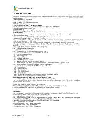 04.24.13 Rev. 0.3a 4
TECHNICAL FEATURES
- Industrial control equipment for the operation and management of screw compressors only; don’t mount and use in
explosive room.
- In accordance to CE regulation:
Low tension: 2006/95/CE
Safety: EN 60730-1 (General regulations)
EMC 2004/108/CE
- In accordance to UL 508 (FILE #: E316817).
- Inputs and outputs via terminal-block board to wires (300V, 15A, 18-14AWG).
- Black auto-extinguishing box in ABS:
a) according CE:
IP64 for the front panel and IP20 for the other parts;
b) according UL:
Type 1 and Type 12 for front panel mounting , installation in pollution degree 2 for the other parts
- Tightening torque: 8 Nm
- Working temperature: 0°C (32°F) ÷ 50°C (122°F) 90% RH (non condensing).
- Storage temperature: -20 (-4°F) ÷ +70 °C (158°F).
- Power supply: 12Vac ± 10% 50 ÷ 60 Hz. (power of the transformer’s secondary: ~ 9 VA) from safety transformer.
- Max. current absorbed = ~ 350 m.A..
- Visualization through back light alphanumerical LCD 20 digits x 2 rows and nr. 1 led for alarm status.
- Messages selectable in 8 languages: Italian – English – French – German – Spanish – Portuguese – Turkish –
Russian.
- nr. 5 key buttons: increase, decrease, enter, start, stop.
- nr. 1 input for temperature probe.
- nr. 1 input for pressure transducer.
- nr. 1 input for PTC or Klicson for motor protection (IN8).
- nr. 7 opto isolated digital inputs from 12/24Vac to detect:
IN 1 = emergency stop button
IN 2 = thermal motor
IN 3 = thermal fan
IN 4 = remote start/stop
IN 5 = air filter pressure switch
IN 6 = separator filter differential pressure switch
IN 7 = settable as: door of the electrical cabinet open – control phase relay – generic alarm
- nr. 3 digital inputs for connection to Logika Control phases unit.
- nr. 7 outputs via relay with contact 1.5A max. (general use):
RL1 = line contactor
RL2 = delta contactor
RL3 = star contactor
RL4 = load solenoid valve
RL5 = fan contactor
RL6 = settable as: condensate drain solenoid valve or compressor status
RL7 = settable as: alarm output or compressor status
MAX. RATED CURRENT WITH ALL RELAYS CLOSED: 4.5A
- nr. 1 real time clock with buffer battery, around 10 years electrical life.
- nr. 1 serial port RS232 for connection to second compressor (Master/Slave operation), P.C. or GSM unit (Super
Vision and Tele Assistance).
- Check min. and max. power supply to the controller.
- Non volatile memory to store setting data, working hours, compressor status, alarm list.
- The controller switches OFF due to micro interruption longer than ~ 300 m.s..
Accessories:
- nr. 1 temperature probe KTY 13.5 for detection of the air end temperature: black cable TPE, length 2.5 m,
working range –10 ÷ 130°C, resolution 1°C, precision ± 1°C.
- nr. 1 Logika Control phases unit.
- nr. 1 pressure transducer 4-20 mA for working pressure control: 2 wires, AISI 316L stainless steel membrane,
working range 0 ÷ 15 bar, resolution 0,1bar, precision ± 0,1bar.
- Windows™ application for remote control (Super Vision and Tele Assistance).
- nr. 1 Logika Control phases unit:
a) for power supply 380 ÷ 400V three phase
b) for power supply 230V three phase
c) for power supply 440 ÷ 460V three phase
 