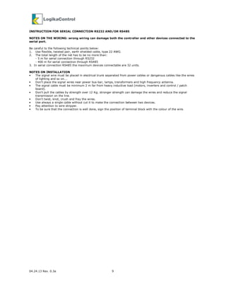 04.24.13 Rev. 0.3a 9
INSTRUCTION FOR SERIAL CONNECTION RS232 AND/OR RS485
NOTES ON THE WIRING: wrong wiring can damage both the controller and other devices connected to the
serial port.
Be careful to the following technical points below:
1. Use flexible, twisted pair, earth shielded cable, type 22 AWG.
2. The total length of the net has to be no more than:
- 5 m for serial connection through RS232
- 400 m for serial connection through RS485
3. In serial connection RS485 the maximum devices connectable are 32 units.
NOTES ON INSTALLATION
• The signal wire must be placed in electrical trunk separated from power cables or dangerous cables like the wires
of lighting and so on….
• Don’t place the signal wires near power bus-bar, lamps, transformers and high frequency antenna.
• The signal cable must be minimum 2 m far from heavy inductive load (motors, inverters and control / patch
board).
• Don’t pull the cables by strength over 12 Kg; stronger strength can damage the wires and reduce the signal
transmission on the line.
• Don’t twist, knot, crush and fray the wires.
• Use always a single cable without cut it to make the connection between two devices.
• Pay attention to wire stripper.
• To be sure that the connection is well done, sign the position of terminal block with the colour of the wire.
 