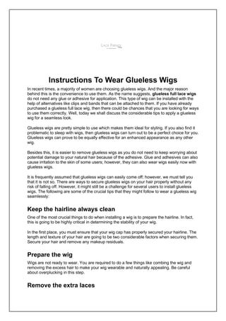 Instructions To Wear Glueless Wigs
In recent times, a majority of women are choosing glueless wigs. And the major reason
behind this is the convenience to use them. As the name suggests, glueless full lace wigs
do not need any glue or adhesive for application. This type of wig can be installed with the
help of alternatives like clips and bands that can be attached to them. If you have already
purchased a glueless full lace wig, then there could be chances that you are looking for ways
to use them correctly. Well, today we shall discuss the considerable tips to apply a glueless
wig for a seamless look.
Glueless wigs are pretty simple to use which makes them ideal for styling. If you also find it
problematic to sleep with wigs, then glueless wigs can turn out to be a perfect choice for you.
Glueless wigs can prove to be equally effective for an enhanced appearance as any other
wig.
Besides this, it is easier to remove glueless wigs as you do not need to keep worrying about
potential damage to your natural hair because of the adhesive. Glue and adhesives can also
cause irritation to the skin of some users; however, they can also wear wigs easily now with
glueless wigs.
It is frequently assumed that glueless wigs can easily come off; however, we must tell you
that it is not so. There are ways to secure glueless wigs on your hair properly without any
risk of falling off. However, it might still be a challenge for several users to install glueless
wigs. The following are some of the crucial tips that they might follow to wear a glueless wig
seamlessly:
Keep the hairline always clean
One of the most crucial things to do when installing a wig is to prepare the hairline. In fact,
this is going to be highly critical in determining the stability of your wig.
In the first place, you must ensure that your wig cap has properly secured your hairline. The
length and texture of your hair are going to be two considerable factors when securing them.
Secure your hair and remove any makeup residuals.
Prepare the wig
Wigs are not ready to wear. You are required to do a few things like combing the wig and
removing the excess hair to make your wig wearable and naturally appealing. Be careful
about overplucking in this step.
Remove the extra laces
 