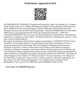 Performance Appraisal in HAL
ON PERFORMANCE APPRAISAL Prepared and Presented to: Under The Guidance Of : Company s
Guide: Faculty Guide: Mr. C.S Bhama Mr.Bhupendra Tripathi (Training Manager) (Submitted in the
partial fulfillment for the award of the degree of Master Of Business Administration from G.B
Technical University, Session 2009 2011) Submitted By : SHALINI SHARMA Roll No. 0914170052
(MBA III Sem.) [pic] Sagar Institute Of Technology Management Barabanki . (2009 2011)
ACKNOWLEDGEMENT This is to express my heartiest gratitude towards all those who helped and
inspired me to complete my project report. I feel immense pleasure in submitting my summer ... Show
more content on Helpwriting.net ...
■ To reduce the industrial conflict between employees and employer. SUB OBJECTIVES To ensure
availability of Total Quality People to meet the Organizational Goals and Objectives To have a
continuous improvement in Knowledge, Skill and Competence (Managerial, Behavioral and
Technical) To promote a Culture of Achievement and Excellence with emphasis on Integrity,
Credibility and Quality To maintain a motivated workforce through empowerment of Individual and
Team building To enhance Organizational Learning To play a pivotal role directly and significantly to
enhance Productivity, Profitability and improve the Quality of Work Life CONTENT I. Title Page 1 II.
Acknowledgement 2 III. Preface 3 IV. Table of Content 6 V. Executive Summary 4 VI. Objective 5
VII. Main Body 7 o Industrial company profile 7 o Project profile 15 o Research methodology 55 o
Data Analysis 58 VIII. Finding and suggestion 87 IX. Limitation 88 X. Conclusion 92 XI.
Bibliography 95 XII. Annexure 93 CHAPTER 1 [pic] INTRODUCTION TO HAL
... Get more on HelpWriting.net ...
 
