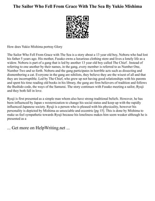 The Sailor Who Fell From Grace With The Sea By Yukio Mishima
How does Yukio Mishima portray Glory
The Sailor Who Fell From Grace with The Sea is a story about a 13 year old boy, Noboru who had lost
his father 5 years ago. His mother, Fusako owns a luxurious clothing store and lives a lonely life as a
widow. Noboru is part of a gang that is led by another 13 year old boy called The Chief . Instead of
referring to one another by their names, in the gang, every member is referred to as Number One,
Number Two and so forth. Noboru and the gang participates in horrible acts such as dissecting and
dismembering a cat. Everyone in the gang are nihilists, they believe they are the wisest of all and that
they are incorruptible. Led by The Chief, who grew up not having good relationships with his parents
and spent his time reading old books in his library, the gang are firm believers of tradition and follows
the Bushido code, the ways of the Samurai. The story continues with Fusako meeting a sailor, Ryuji
and they both fall in love.
Ryuji is first presented as a simple man whom also have strong traditional beliefs. However, he has
been influenced by Japan s westernization to change his social status and keep up with the rapidly
influenced Japanese society. Ryuji is a person who is pleased with his physicality, however his
personality is depicted by Mishima as unsociable and eccentric [pg 15]. This is done by Mishima to
make us feel sympathetic towards Ryuji because his loneliness makes him seem weaker although he is
presented as a
... Get more on HelpWriting.net ...
 