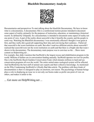 Blackfish Documentary Analysis
Documentaries and perspectives To start talking about the blackfish Documentary. We have to know
what is a documentary. A documentary film is a nonfictional motion picture intended to document
some aspect of reality, primarily for the purposes of instruction, education, or maintaining a historical
record. As defined by wikipedia. So a documentary is intended to document some aspect of reality not
one point of view. A part of the reality about seaworld is that it benefits the country and the people in
some way. Watching the Blackfish documentary I was emotionally affected I thought it was great at
first, and they really did a good job supporting their idea and convincing their audience.. I believed
that seaworld is the worst institution on earth. But after I read two different articles about seaworld I
realized that seaworld were not the worst institution on earth and that there is a bright side that wasn t
shown in the documentary. The documentary main purpose was to convince us the ... Show more
content on Helpwriting.net ...
For example, they didn t mention that SeaWorld is the largest rescue and rehabilitation program in the
world. Millions of dollars are in conversation funding annually. SeaWorld operates two not for profits.
One is the SeaWorld, Busch Gardens Conservation Fund, which donates millions to land and sea
conservation programs all over the world. The entire united states zoological system will be affected.
And SeaWorld has the best staff of animal care experts and their collective knowledge. As mentioned
on the Why Condemning SeaWorld Is A Really Bad Idea article. The problem with these kinds of
documentaries is that it is designed to play on emotions, not reason. The psychology of human beings
plays a role in displaying an issue we re not only our brains make us prefer one point of view on
others, and makes it unfair to the
... Get more on HelpWriting.net ...
 
