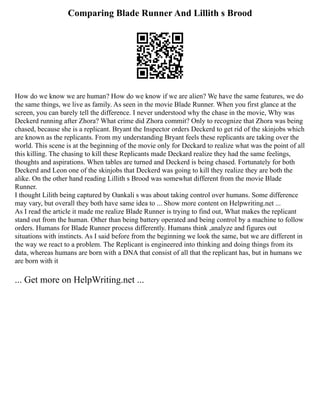 Comparing Blade Runner And Lillith s Brood
How do we know we are human? How do we know if we are alien? We have the same features, we do
the same things, we live as family. As seen in the movie Blade Runner. When you first glance at the
screen, you can barely tell the difference. I never understood why the chase in the movie, Why was
Deckerd running after Zhora? What crime did Zhora commit? Only to recognize that Zhora was being
chased, because she is a replicant. Bryant the Inspector orders Deckerd to get rid of the skinjobs which
are known as the replicants. From my understanding Bryant feels these replicants are taking over the
world. This scene is at the beginning of the movie only for Deckard to realize what was the point of all
this killing. The chasing to kill these Replicants made Deckard realize they had the same feelings,
thoughts and aspirations. When tables are turned and Deckerd is being chased. Fortunately for both
Deckerd and Leon one of the skinjobs that Deckerd was going to kill they realize they are both the
alike. On the other hand reading Lillith s Brood was somewhat different from the movie Blade
Runner.
I thought Lilith being captured by Oankali s was about taking control over humans. Some difference
may vary, but overall they both have same idea to ... Show more content on Helpwriting.net ...
As I read the article it made me realize Blade Runner is trying to find out, What makes the replicant
stand out from the human. Other than being battery operated and being control by a machine to follow
orders. Humans for Blade Runner process differently. Humans think ,analyze and figures out
situations with instincts. As I said before from the beginning we look the same, but we are different in
the way we react to a problem. The Replicant is engineered into thinking and doing things from its
data, whereas humans are born with a DNA that consist of all that the replicant has, but in humans we
are born with it
... Get more on HelpWriting.net ...
 