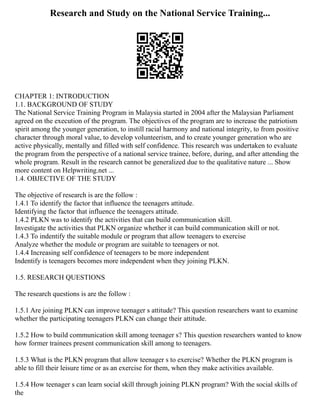 Research and Study on the National Service Training...
CHAPTER 1: INTRODUCTION
1.1. BACKGROUND OF STUDY
The National Service Training Program in Malaysia started in 2004 after the Malaysian Parliament
agreed on the execution of the program. The objectives of the program are to increase the patriotism
spirit among the younger generation, to instill racial harmony and national integrity, to from positive
character through moral value, to develop volunteerism, and to create younger generation who are
active physically, mentally and filled with self confidence. This research was undertaken to evaluate
the program from the perspective of a national service trainee, before, during, and after attending the
whole program. Result in the research cannot be generalized due to the qualitative nature ... Show
more content on Helpwriting.net ...
1.4. OBJECTIVE OF THE STUDY
The objective of research is are the follow :
1.4.1 To identify the factor that influence the teenagers attitude.
Identifying the factor that influence the teenagers attitude.
1.4.2 PLKN was to identify the activities that can build communication skill.
Investigate the activities that PLKN organize whether it can build communication skill or not.
1.4.3 To indentify the suitable module or program that allow teenagers to exercise
Analyze whether the module or program are suitable to teenagers or not.
1.4.4 Increasing self confidence of teenagers to be more independent
Indentify is teenagers becomes more independent when they joining PLKN.
1.5. RESEARCH QUESTIONS
The research questions is are the follow :
1.5.1 Are joining PLKN can improve teenager s attitude? This question researchers want to examine
whether the participating teenagers PLKN can change their attitude.
1.5.2 How to build communication skill among teenager s? This question researchers wanted to know
how former trainees present communication skill among to teenagers.
1.5.3 What is the PLKN program that allow teenager s to exercise? Whether the PLKN program is
able to fill their leisure time or as an exercise for them, when they make activities available.
1.5.4 How teenager s can learn social skill through joining PLKN program? With the social skills of
the
 