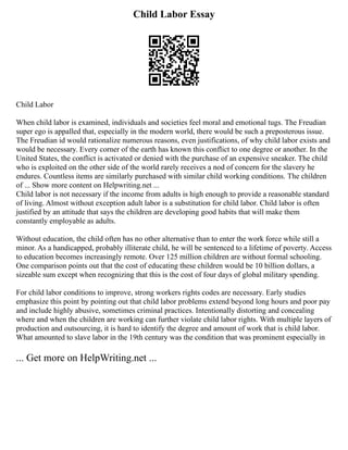 Child Labor Essay
Child Labor
When child labor is examined, individuals and societies feel moral and emotional tugs. The Freudian
super ego is appalled that, especially in the modern world, there would be such a preposterous issue.
The Freudian id would rationalize numerous reasons, even justifications, of why child labor exists and
would be necessary. Every corner of the earth has known this conflict to one degree or another. In the
United States, the conflict is activated or denied with the purchase of an expensive sneaker. The child
who is exploited on the other side of the world rarely receives a nod of concern for the slavery he
endures. Countless items are similarly purchased with similar child working conditions. The children
of ... Show more content on Helpwriting.net ...
Child labor is not necessary if the income from adults is high enough to provide a reasonable standard
of living. Almost without exception adult labor is a substitution for child labor. Child labor is often
justified by an attitude that says the children are developing good habits that will make them
constantly employable as adults.
Without education, the child often has no other alternative than to enter the work force while still a
minor. As a handicapped, probably illiterate child, he will be sentenced to a lifetime of poverty. Access
to education becomes increasingly remote. Over 125 million children are without formal schooling.
One comparison points out that the cost of educating these children would be 10 billion dollars, a
sizeable sum except when recognizing that this is the cost of four days of global military spending.
For child labor conditions to improve, strong workers rights codes are necessary. Early studies
emphasize this point by pointing out that child labor problems extend beyond long hours and poor pay
and include highly abusive, sometimes criminal practices. Intentionally distorting and concealing
where and when the children are working can further violate child labor rights. With multiple layers of
production and outsourcing, it is hard to identify the degree and amount of work that is child labor.
What amounted to slave labor in the 19th century was the condition that was prominent especially in
... Get more on HelpWriting.net ...
 