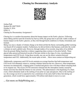 Chasing Ice Documentary Analysis
Joshua Park
Student ID: 604772039
October 9, 2016
EPSS 15
Chasing Ice Documentary Assignment 1
Chasing Ice is a modern documentary about the human impact on the Earth s glaciers. Following
James Balog and his team the Extreme Ice Survey (EIS), the group aims to provide visible evidence of
human impact on the Earth s glaciers, as they trek through harsh conditions in Alaska, Greenland, and
Iceland.
Balog was once a skeptic of climate change as he believed that the theory surrounding global warming
was based off of computer models. Furthermore, he did not believe that humans could alter the world
s climate on such a global scale. However, through studies of ice records, long tubes of ice drilled
from the ground, Balog found key evidence suggesting ideas contrary to his prior beliefs. These
glacial tubes preserved historical records of the past similar to the rings of a tree, recording past
temperatures and CO2 levels. Using these records, one can see the direct variation between
temperature and CO2. Additionally, the recent spike in both ... Show more content on Helpwriting.net
...
Additionally, temperature and CO2 levels maintain an average baseline that both temperature and
CO2 levels will ultimately return to, creating a balance between the two. However, when temperature
increases too dramatically, a tipping point is reached and glacier sizes will drop without returning back
to its original size. The excess of CO2 emissions released into the atmosphere mainly caused by
human activities has tilted the balance to one extreme. This phenomenon is the beginning of a chain
event, which ultimately leads to the melting of our polar ice caps and glaciers. Due to the melting of
ice, the average sea level is expected to rise a minimum of one and a half to three feet during our
generation, which would force approximately 150 million individuals to move to a new
... Get more on HelpWriting.net ...
 