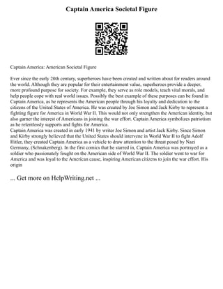 Captain America Societal Figure
Captain America: American Societal Figure
Ever since the early 20th century, superheroes have been created and written about for readers around
the world. Although they are popular for their entertainment value, superheroes provide a deeper,
more profound purpose for society. For example, they serve as role models, teach vital morals, and
help people cope with real world issues. Possibly the best example of these purposes can be found in
Captain America, as he represents the American people through his loyalty and dedication to the
citizens of the United States of America. He was created by Joe Simon and Jack Kirby to represent a
fighting figure for America in World War II. This would not only strengthen the American identity, but
also garner the interest of Americans in joining the war effort. Captain America symbolizes patriotism
as he relentlessly supports and fights for America.
Captain America was created in early 1941 by writer Joe Simon and artist Jack Kirby. Since Simon
and Kirby strongly believed that the United States should intervene in World War II to fight Adolf
Hitler, they created Captain America as a vehicle to draw attention to the threat posed by Nazi
Germany, (Schnakenberg). In the first comics that he starred in, Captain America was portrayed as a
soldier who passionately fought on the American side of World War II. The soldier went to war for
America and was loyal to the American cause, inspiring American citizens to join the war effort. His
origin
... Get more on HelpWriting.net ...
 