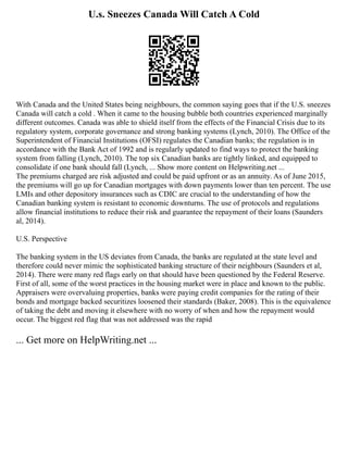 U.s. Sneezes Canada Will Catch A Cold
With Canada and the United States being neighbours, the common saying goes that if the U.S. sneezes
Canada will catch a cold . When it came to the housing bubble both countries experienced marginally
different outcomes. Canada was able to shield itself from the effects of the Financial Crisis due to its
regulatory system, corporate governance and strong banking systems (Lynch, 2010). The Office of the
Superintendent of Financial Institutions (OFSI) regulates the Canadian banks; the regulation is in
accordance with the Bank Act of 1992 and is regularly updated to find ways to protect the banking
system from falling (Lynch, 2010). The top six Canadian banks are tightly linked, and equipped to
consolidate if one bank should fall (Lynch, ... Show more content on Helpwriting.net ...
The premiums charged are risk adjusted and could be paid upfront or as an annuity. As of June 2015,
the premiums will go up for Canadian mortgages with down payments lower than ten percent. The use
LMIs and other depository insurances such as CDIC are crucial to the understanding of how the
Canadian banking system is resistant to economic downturns. The use of protocols and regulations
allow financial institutions to reduce their risk and guarantee the repayment of their loans (Saunders
al, 2014).
U.S. Perspective
The banking system in the US deviates from Canada, the banks are regulated at the state level and
therefore could never mimic the sophisticated banking structure of their neighbours (Saunders et al,
2014). There were many red flags early on that should have been questioned by the Federal Reserve.
First of all, some of the worst practices in the housing market were in place and known to the public.
Appraisers were overvaluing properties, banks were paying credit companies for the rating of their
bonds and mortgage backed securitizes loosened their standards (Baker, 2008). This is the equivalence
of taking the debt and moving it elsewhere with no worry of when and how the repayment would
occur. The biggest red flag that was not addressed was the rapid
... Get more on HelpWriting.net ...
 