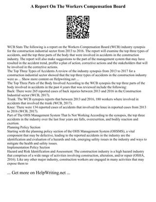 A Report On The Workers Compensation Board
WCB Stats The following is a report on the Workers Compensation Board (WCB) industry synopsis
for the construction industrial sector from 2013 to 2016. The report will examine the top three types of
accidents, and the top three parts of the body that were involved in accidents in the construction
industry. The report will also make suggestions to the part of the management system that may have
resulted in the accident trend, proffer a plan of action, corrective actions and the stakeholders that will
be involved in the corrective actions.
The Top Three Types of Accidents A review of the industry synopsis from 2013 to 2017 for a
construction industrial sector showed that the top three types of accidents in the construction industry
were as ... Show more content on Helpwriting.net ...
The Top Three Parts of the Body Involved According to the WCB synopsis the top three parts of the
body involved in accidents in the past 4 years that was reviewed include the following:
Back: There were 265 reported cases of back injuries between 2013 and 2016 in the Construction
Industrial sector (WCB, 2017).
Trunk: The WCB synopsis reports that between 2013 and 2016, 180 workers where involved in
accidents that involved the trunk (WCB, 2017).
Knee: There were 134 reported cases of accidents that involved the knee in reported cases from 2013
to 2016 (WCB, 2017).
Part of The OHS Management System That Is Not Working According to the synopsis, the top three
accidents in the industry over the last four years are falls, overexertion, and bodily reaction and
exertion.
Planning Policy Section
Starting with the planning policy section of the OHS Management System (OHSMS), a vital
component that may be defective, leading to the reported accidents in the industry are the
identification and evaluation of a hazards and risk, emerging safety issues in the industry and ways to
mitigate the health and safety issues.
Implementation Policy Section
Hazard and Risk Identification and Assessment: The construction industry is a high hazard industry
that comprises of a wide range of activities involving construction, alteration, and/or repair (OSHA,
2016). Like any other major industry, construction workers are engaged in many activities that may
expose them to
... Get more on HelpWriting.net ...
 