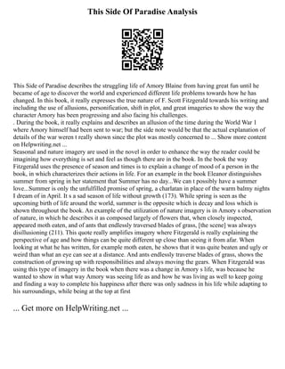 This Side Of Paradise Analysis
This Side of Paradise describes the struggling life of Amory Blaine from having great fun until he
became of age to discover the world and experienced different life problems towards how he has
changed. In this book, it really expresses the true nature of F. Scott Fitzgerald towards his writing and
including the use of allusions, personification, shift in plot, and great imageries to show the way the
character Amory has been progressing and also facing his challenges.
. During the book, it really explains and describes an allusion of the time during the World War 1
where Amory himself had been sent to war; but the side note would be that the actual explanation of
details of the war weren t really shown since the plot was mostly concerned to ... Show more content
on Helpwriting.net ...
Seasonal and nature imagery are used in the novel in order to enhance the way the reader could be
imagining how everything is set and feel as though there are in the book. In the book the way
Fitzgerald uses the presence of season and times is to explain a change of mood of a person in the
book, in which characterizes their actions in life. For an example in the book Eleanor distinguishes
summer from spring in her statement that Summer has no day...We can t possibly have a summer
love...Summer is only the unfulfilled promise of spring, a charlatan in place of the warm balmy nights
I dream of in April. It s a sad season of life without growth (173). While spring is seen as the
upcoming birth of life around the world, summer is the opposite which is decay and loss which is
shown throughout the book. An example of the utilization of nature imagery is in Amory s observation
of nature, in which he describes it as composed largely of flowers that, when closely inspected,
appeared moth eaten, and of ants that endlessly traversed blades of grass, [the scene] was always
disillusioning (211). This quote really amplifies imagery where Fitzgerald is really explaining the
perspective of age and how things can be quite different up close than seeing it from afar. When
looking at what he has written, for example moth eaten, he shows that it was quite beaten and ugly or
weird than what an eye can see at a distance. And ants endlessly traverse blades of grass, shows the
construction of growing up with responsibilities and always moving the gears. When Fitzgerald was
using this type of imagery in the book when there was a change in Amory s life, was because he
wanted to show in what way Amory was seeing life as and how he was living as well to keep going
and finding a way to complete his happiness after there was only sadness in his life while adapting to
his surroundings, while being at the top at first
... Get more on HelpWriting.net ...
 