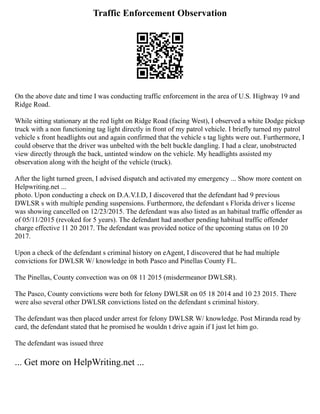 Traffic Enforcement Observation
On the above date and time I was conducting traffic enforcement in the area of U.S. Highway 19 and
Ridge Road.
While sitting stationary at the red light on Ridge Road (facing West), I observed a white Dodge pickup
truck with a non functioning tag light directly in front of my patrol vehicle. I briefly turned my patrol
vehicle s front headlights out and again confirmed that the vehicle s tag lights were out. Furthermore, I
could observe that the driver was unbelted with the belt buckle dangling. I had a clear, unobstructed
view directly through the back, untinted window on the vehicle. My headlights assisted my
observation along with the height of the vehicle (truck).
After the light turned green, I advised dispatch and activated my emergency ... Show more content on
Helpwriting.net ...
photo. Upon conducting a check on D.A.V.I.D, I discovered that the defendant had 9 previous
DWLSR s with multiple pending suspensions. Furthermore, the defendant s Florida driver s license
was showing cancelled on 12/23/2015. The defendant was also listed as an habitual traffic offender as
of 05/11/2015 (revoked for 5 years). The defendant had another pending habitual traffic offender
charge effective 11 20 2017. The defendant was provided notice of the upcoming status on 10 20
2017.
Upon a check of the defendant s criminal history on eAgent, I discovered that he had multiple
convictions for DWLSR W/ knowledge in both Pasco and Pinellas County FL.
The Pinellas, County convection was on 08 11 2015 (misdermeanor DWLSR).
The Pasco, County convictions were both for felony DWLSR on 05 18 2014 and 10 23 2015. There
were also several other DWLSR convictions listed on the defendant s criminal history.
The defendant was then placed under arrest for felony DWLSR W/ knowledge. Post Miranda read by
card, the defendant stated that he promised he wouldn t drive again if I just let him go.
The defendant was issued three
... Get more on HelpWriting.net ...
 