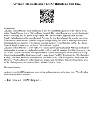 Advocate Illinois Masonic s Life Of Rebuilding Post The...
Introduction
Advocate Illinois Masonic has a rich history in how it became the hospital it is today. Before it was
called Illinois Masonic, it was Chicago Union Hospital. The Union Hospital was organized during the
time of rebuilding post the great Chicago fire in 1901. Belden Avenue Baptist Church Steadfast
Sunday School organized the union hospital. Amongst the board members of the hospital were some
Masons who formed an association for the purpose of providing free medical and surgical treatment
for master masons, members of the Eastern Star, and members of their families. In 1921 the Illinois
Masonic Hospital Association purchased Chicago Union Hospital.
Advocate Illinois Masonic is a 408 bed Level I trauma center teaching hospital. Although the hospital
isn t attached to a university, it plays host to 200 residents and 500 students. The HIM department rests
on the first floor and basement. The department has close to 40 employees. At this particular facility
the morgue is under HIM department, which is a new trend. The HIM department has ROI, Outpatient
Coding, Vital Stats, Medical transcription and unbilled accounts, Risk Management, Subpoena Clerk,
Deficiency Analyst, Registry coder, Document Imaging and HIM Clerk. These are the different areas
of the HIM department at Advocate Illinois Masonic Medical Center.
Document Imaging
Arriving to my first PPE experience was exciting and nerve racking at the same time. When I walked
into Advocate Illinois Masonic I
... Get more on HelpWriting.net ...
 