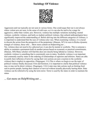 Sociology Of Violence
Aggression and war typically are not seen in various forms. One could argue that war is not always
where violent acts are seen, in the sense of cold wars, so it is can also be said to be a stage for
aggressive, rather than violent, acts. However, violence has multiple variations including: mental
violence, symbolic violence, and lastly as studied, political violence, that cultural anthropologists have
significantly improved the understanding of. Before delving into the different categories of violence, it
is important to understand that the uses of violence also vary. When examining violence, it is crucial
to discern the action from the perspective of the perpetrator. (Hansen, 367) As seen in Riches dynamic
triangle of violence, those who ... Show more content on Helpwriting.net ...
Yet, violence does not need to be a physical act, it can also be mental or symbolic. This is someone s
ability to maintain a permanent hold on another person based on economic or practical commitments.
(Hansen, 369) Many scholars will find this does not classify being labeled as violence. However,
symbolic violence is something that is consistently seen in states. Symbolic violence is an important
tool commonly used by states in the ordering of relationships of superiors and inferiors. States are able
to justify their infliction of terror by saying their own actions are just a reaction to the symbolic
violence that is implicit in opposition. (Nagengast, 111) This is where we begin to see the topic of
political violence finally discussed. First and foremost, it is important to clarify that political violence
may or may not be direct violence. (Nagengast, 114) A state may take actions such as limiting food
sent to poorer people, hurting their chances of survival without actually physically hurting them. State
violence can be referred to by using the term terror. Terror is used by the states in order to maintain the
status
... Get more on HelpWriting.net ...
 