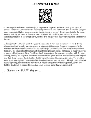The Power Of The War
According to Article One, Section Eight, Congress has the power To declare war, grant letters of
marque and reprisal, and make rules concerning captures on land and water; This means that Congress
must be consulted before going to war and has the power to not only declare war, but also the power
to raise an army and navy, to fund war effort; however, the President, in Article II, is named
commander in chief of the armed forces, but this does not give him the power to commit armed forces
to war.
Although the Constitution grants Congress the power to declare war, there has been much debate
about who should actually have the power to wage war. Often times, Congress is argued to be the
better fit because the decision made will be well thought out, democratic, and promote international
harmony. The other side of the argument states the the president should be the one to wage war. Even
Alexander Hamilton stated that Presidents should conduct war, because they could act with decision,
activity, secrecy and dispatch. Presidents also can make a quick decision without waiting on Congress
and their disagreements due to the fact that foreign affairs can often be unpredictable. The president
must act as a strong leader in a national crisis to instill trust within the public. Though either side may
sound appealing, they both have drawbacks. Congress can garner too many opinions, certain seat
holders don t want to make a decision that could possibly jeopardize re election, and
... Get more on HelpWriting.net ...
 