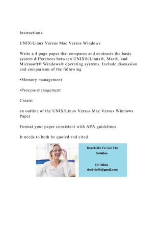 Instructions:
UNIX/Linux Versus Mac Versus Windows
Write a 4 page paper that compares and contrasts the basic
system differences between UNIX®/Linux®, Mac®, and
Microsoft® Windows® operating systems. Include discussion
and comparison of the following
•Memory management
•Process management
Create:
an outline of the UNIX/Linux Versus Mac Versus Windows
Paper
Format your paper consistent with APA guidelines
It needs to both be quoted and cited
 