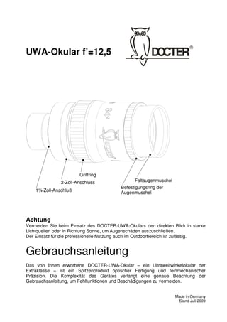 1 
UWA-Okular f’=12,5 
Achtung 
Vermeiden Sie beim Einsatz des DOCTER-UWA-Okulars den direkten Blick in starke 
Lichtquellen oder in Richtung Sonne, um Augenschäden auszuschließen. 
Der Einsatz für die professionelle Nutzung auch im Outdoorbereich ist zulässig. 
Gebrauchsanleitung 
Das von Ihnen erworbene DOCTER-UWA-Okular – ein Ultraweitwinkelokular der 
Extraklasse – ist ein Spitzenprodukt optischer Fertigung und feinmechanischer 
Präzision. Die Komplexität des Gerätes verlangt eine genaue Beachtung der 
Gebrauchsanleitung, um Fehlfunktionen und Beschädigungen zu vermeiden. 
Made in Germany 
Stand Juli 2009 
2-Zoll-Anschluss 
1¼-Zoll-Anschluß 
Faltaugenmuschel 
Befestigungsring der 
Augenmuschel 
Griffring 
 