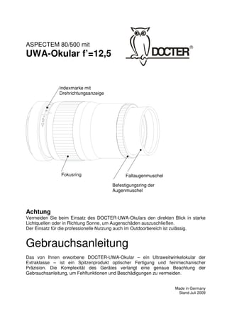 1 
ASPECTEM 80/500 mit 
UWA-Okular f’=12,5 
Achtung 
Vermeiden Sie beim Einsatz des DOCTER-UWA-Okulars den direkten Blick in starke 
Lichtquellen oder in Richtung Sonne, um Augenschäden auszuschließen. 
Der Einsatz für die professionelle Nutzung auch im Outdoorbereich ist zulässig. 
Gebrauchsanleitung 
Das von Ihnen erworbene DOCTER-UWA-Okular – ein Ultraweitwinkelokular der 
Extraklasse – ist ein Spitzenprodukt optischer Fertigung und feinmechanischer 
Präzision. Die Komplexität des Gerätes verlangt eine genaue Beachtung der 
Gebrauchsanleitung, um Fehlfunktionen und Beschädigungen zu vermeiden. 
Made in Germany 
Stand Juli 2009 
Indexmarke mit 
Drehrichtungsanzeige 
Fokusring Faltaugenmuschel 
Befestigungsring der 
Augenmuschel 
 