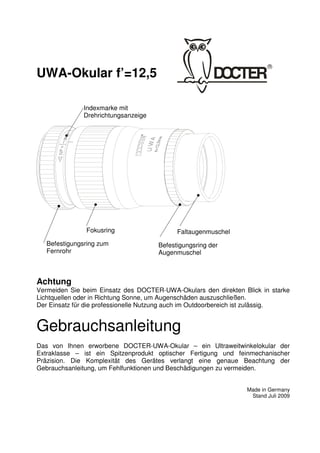 1 
UWA-Okular f’=12,5 
Achtung 
Vermeiden Sie beim Einsatz des DOCTER-UWA-Okulars den direkten Blick in starke 
Lichtquellen oder in Richtung Sonne, um Augenschäden auszuschließen. 
Der Einsatz für die professionelle Nutzung auch im Outdoorbereich ist zulässig. 
Gebrauchsanleitung 
Das von Ihnen erworbene DOCTER-UWA-Okular – ein Ultraweitwinkelokular der 
Extraklasse – ist ein Spitzenprodukt optischer Fertigung und feinmechanischer 
Präzision. Die Komplexität des Gerätes verlangt eine genaue Beachtung der 
Gebrauchsanleitung, um Fehlfunktionen und Beschädigungen zu vermeiden. 
Made in Germany 
Stand Juli 2009 
Indexmarke mit 
Drehrichtungsanzeige 
Fokusring 
Befestigungsring zum 
Fernrohr 
Faltaugenmuschel 
Befestigungsring der 
Augenmuschel 
 
