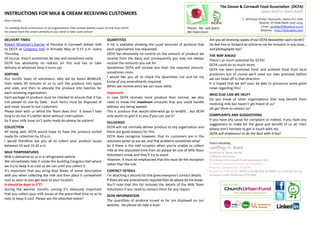 The Devon & Cornwall Food Association (DCFA)
                                                                                                                                                                                              Spare food is share food!
INSTRUCTIONS FOR MILK & CREAM RECEIVING CUSTOMERS
Dear Friends,                                                                                                                                                                  7, Whimple Street, Plymouth, Devon PL1 2DH
                                                                                                                                                                                           Mobile: 07745819828 (text only)
                                                                                                                                                                                            Email: saudigeoff@yahoo.co.uk
I'm sending these instructions to all organisations that receive weekly issues of milk from DCFA.                                    Patron: Ms. Judi Spiers
Do please read this email carefully as you need to take some action!                                                                                                                        Website: http://dcfa.webs.com
                                                                                                                                     BBC Radio Devon

DELIVERY TIMES                                                                 QUANTITIES                                                              Are you all receiving copies of our DCFA Newsletter each month?
Robert Wiseman's Dairies at Pensilva in Cornwall deliver milk                  A list is available showing the usual amounts of produce that           Do feel free to forward an article to me for inclusion in any issue...
to DCFA at Congress Hall in Armada Way at 9.15 a.m. every                      each organisation has requested.                                        and photographs too!
Thursday.                                                                      DCFA has absolutely no control on the amount of produce we              THE WAY AHEAD
Of course, they'll sometimes be late and sometimes early.                      receive from the dairy and consequently you may not always              There's so much potential for DCFA!
DCFA has absolutely no redress on this and has to take                         receive the amounts you ask for.                                        DCFA could do so much more.
delivery at whatever time it turns up!                                         Sometimes DCFA will receive less than the required amount,              DCFA has been promised fresh and ambient food from local
SORTING                                                                        sometimes more.                                                         producers but of course we'll need our own premises before
Our terrific team of volunteers, ably led by Karen BOWLER,                     I would like you all to check the Quantities List and let me            we can head off in that direction.
then needs 30 minutes or so to sort the produce into types                     know of any amendments required.                                        It is hoped that we will soon be able to announce some good
and sizes, and then to allocate the produce into batches for                   When we receive extra we can issue extra.                               news regarding this!
each receiving organisation.                                                   Important:                                                              WHO ELSE CAN WE HELP?
Each package of produce must be checked to ensure that it has                  In case DCFA receives more produce than normal, we also                 Do you know of other organisations that may benefit from
not passed its Use-by Date. Such items must be disposed of                     need to know the maximum amounts that you could handle                  receiving milk but haven't yet heard of us?
and never issued to our customers.                                             without any being wasted.                                               Do get them to contact us!
Please bear with us whilst the Team does this! It doesn't take                 This is produce that would otherwise go to landfill... but DCFA
long to do but it’s better done without interruption.                          only wants to give it to you if you can use it!                         COMPLAINTS AND SUGGESTIONS
So if your milk issue isn't quite ready do please be patient!                                                                                          If you have any cause for complaint or indeed, if you have any
                                                                               DELIVERIES                                                              suggestions to make for the good and benefit of us all, then
COLLECTION                                                                     DCFA will not normally deliver produce to any organisation and          please don't hesitate to get in touch with me.
All being well, DCFA would hope to have the produce sorted                     there are good reasons for this.                                        DCFA will endeavour to do the best with it has!
ready for collection by 10 a.m.                                                DCFA does recognise however, that its customers are in the
I would therefore ask you all to collect your product issues                   voluntary sector as are we, and that problems sometimes arise!
                                                                                                                                                       Yours sincerely,
between 10 and 10.30 a.m.                                                      So if there is the odd occasion when you're unable to collect
                                                                                                                                                       Geoffrey N. Read
MILK TEMPERATURES                                                              milk at the stipulated time then do please let one of Milk Team
                                                                                                                                                       Geoffrey N. Read, MCIM
Milk is delivered to us in a refrigerated vehicle.                             Volunteers know and they'll try to assist.                              Company Secretary
We immediately take it inside the building Congress Hall where                 However, it must be emphasised that this must be the exception          The Devon & Cornwall Food Association Ltd.
                                                                               rather than the rule.                                                   A Private Company Limited by Guarantee
we try to keep it as cool as we can until you collect it.                                                                                              Register Company No. 7419679
It's important that you bring Kool Boxes of some description                   CONTACT DETAILS                                                         Registered Charity No. DCFA is recognised by HMRC as a Charity for tax
with you when collecting the milk and then place it somewhere                  I'm attaching a second list that gives everyone's contact details.      purposes under Reference XT27083.
cool as soon as you get back to your location.                                 If there are any amendments required then do please let me know.
It should be kept to 5⁰C!                                                      You'll note that this list includes the details of the Milk Team                  Our Funder:
During the warmer months coming it’s obviously important                       Volunteers if you need to contact them for any reason.
that you collect your milk issues at the prescribed time so as to                                                                                                      … And Voluntary Donations.
                                                                               DCFA INFORMATION
help to keep it cool. Please see the attached notice!                          The quantities of produce issued so far are displayed on our
                                                                               website. Do please do take a look!
 