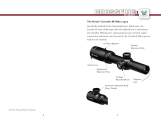 32
RIFLESCOPE
II
TheVortex­®
Crossfire II­®
Riflescopes
Specifically designed for discriminating hunters and shooters, the
Crossfire II®
series of riflescopes offer the highest levels of performance
and reliability. With features such as generous long eye relief, rugged
construction and precise, smooth controls, the Crossfire II riflescopes are
ready for any situation.
Dual Use: Shooting Tactical / Hunting
Objective
Lens
Fast Focus Eyepiece
Elevation
Adjustment Knob
Windage
Adjustment Knob
Magnification
Adjustment Ring
Reticle Focus
Illumination Adjustment Knob
(Select Models)
 