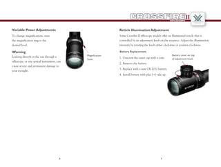 1.	Unscrew the outer cap with a coin.
2.	Remove the battery.
3.	Replace with a new CR 2032 battery.
4.	Install battery with plus (+) side up.
Battery Replacement
Reticle Illumination Adjustment
Some Crossfire II riflescope models offer an illuminated reticle that is
controlled by an adjustment knob on the eyepiece. Adjust the illumination
intensity by rotating the knob either clockwise or counter-clockwise.
76
RIFLESCOPE
II
Warning
Looking directly at the sun through a
riflescope, or any optical instrument, can
cause severe and permanent damage to
your eyesight.
Variable Power Adjustments
To change magnifications, turn
the magnification ring to the
desired level.
Magnification
Scale
Battery cover on top
of adjustment knob.
 