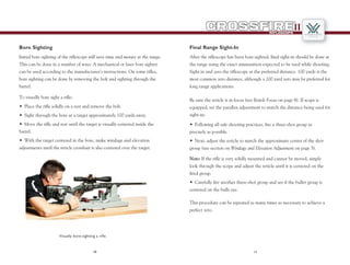 1110
RIFLESCOPE
II
Bore Sighting
Initial bore sighting of the riflescope will save time and money at the range.
This can be done in a number of ways. A mechanical or laser bore sighter
can be used according to the manufacturer’s instructions. On some rifles,
bore sighting can be done by removing the bolt and sighting through the
barrel.
•	 Place the rifle solidly on a rest and remove the bolt.
•	 Sight through the bore at a target approximately 100 yards away.
•	 Move the rifle and rest until the target is visually centered inside the
barrel.
•	 With the target centered in the bore, make windage and elevation
adjustments until the reticle crosshair is also centered over the target.
To visually bore sight a rifle:
Visually bore-sighting a rifle.
Final Range Sight-In
After the riflescope has been bore-sighted, final sight-in should be done at
the range using the exact ammunition expected to be used while shooting.
Sight in and zero the riflescope at the preferred distance. 100 yards is the
most common zero distance, although a 200 yard zero may be preferred for
long range applications.
Be sure the reticle is in focus (see Reticle Focus on page 4). If scope is
equipped, set the parallax adjustment to match the distance being used for
sight-in:
This procedure can be repeated as many times as necessary to achieve a
perfect zero.
•	 Following all safe shooting practices, fire a three-shot group as
precisely as possible.
•	 Next, adjust the reticle to match the approximate center of the shot
group (see section on Windage and Elevation Adjustment on page 5).
Note: If the rifle is very solidly mounted and cannot be moved, simply
look through the scope and adjust the reticle until it is centered on the
fired group.
•	 Carefully fire another three-shot group and see if the bullet group is
centered on the bulls eye.
 
