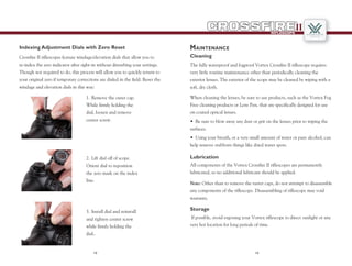 1312
RIFLESCOPE
II
Indexing Adjustment Dials with Zero Reset
Crossfire II riflescopes feature windage/elevation dials that allow you to
re-index the zero indicator after sight-in without disturbing your settings.
Though not required to do, this process will allow you to quickly return to
your original zero if temporary corrections are dialed in the field. Reset the
windage and elevation dials in this way:
1.	Remove the outer cap.
While firmly holding the
dial, loosen and remove
center screw.
2.	Lift dial off of scope.
Orient dial to reposition
the zero mark on the index
line.
3.	Install dial and reinstall
and tighten center screw
while firmly holding the
dial..
Maintenance
The fully waterproof and fogproof Vortex Crossfire II riflescope requires
very little routine maintenance other than periodically cleaning the
exterior lenses. The exterior of the scope may be cleaned by wiping with a
soft, dry cloth.
Cleaning
•	 Be sure to blow away any dust or grit on the lenses prior to wiping the
surfaces.
•	 Using your breath, or a very small amount of water or pure alcohol, can
help remove stubborn things like dried water spots.
All components of the Vortex Crossfire II riflescopes are permanently
lubricated, so no additional lubricant should be applied.
Lubrication
When cleaning the lenses, be sure to use products, such as the Vortex Fog
Free cleaning products or Lens Pen, that are specifically designed for use
on coated optical lenses.
Note: Other than to remove the turret caps, do not attempt to disassemble
any components of the riflescope. Disassembling of riflescope may void
warranty.
If possible, avoid exposing your Vortex riflescope to direct sunlight or any
very hot location for long periods of time.
Storage
 
