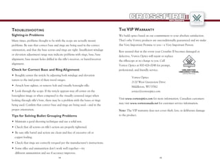 1514
RIFLESCOPE
II
Troubleshooting
Many times, problems thought to be with the scope are actually mount
problems. Be sure that correct base and rings are being used in the correct
orientation, and that the base screws and rings are tight. Insufficient windage
or elevation adjustment range may indicate problems with rings, base, base
alignment, base mount holes drilled in the rifle’s receiver, or barrel/receiver
alignment.
Check for Correct Base and Ring Alignment
•	 Roughly center the reticle by adjusting both windage and elevation
turrets to the mid point of their travel ranges.
•	 Attach bore sighter, or remove bolt and visually boresight rifle.
•	 Look through the scope. If the reticle appears way off center on the
boresighter image or when compared to the visually centered target when
looking through rifle’s bore, there may be a problem with the bases or rings
being used. Confirm that correct base and rings are being used—and in the
proper orientation.
Tips for Solving Bullet Grouping Problems
•	 Maintain a good shooting technique and use a solid rest.
•	 Check that all screws on rifle’s action are properly tightened.
•	 Be sure rifle barrel and action are clean and free of excessive oil or
copper fouling.
•	 Check that rings are correctly torqued per the manufacturer’s instructions.
•	 Some rifles and ammunition don’t work well together—try
	 different ammunition and see if accuracy improves.
Sighting-in Problems
The VIP Warranty
We build optics based on our commitment to your absolute satisfaction.
That’s why Vortex products are unconditionally guaranteed and we make
this Very Important Promise to you—a Very Important Person.
Rest assured that in the event your Crossfire II becomes damaged or
defective, Vortex Optics will repair or replace
the riflescope at no charge to you. Call
Vortex Optics at 800-426-0048 for prompt,
professional, and friendly service.
Vortex Optics
2120 West Greenview Drive
Middleton, WI 53562
service@vortexoptics.com
Visit www.vortexoptics.com for more information. Canadian customers
may visit www.vortexcanada.net for customer service information.
Note: The VIP warranty does not cover theft, loss, or deliberate damage
to the product.
Lifetime Warranty
Unlimited
Unconditional
 